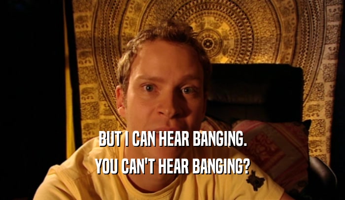 BUT I CAN HEAR BANGING. YOU CAN'T HEAR BANGING? 