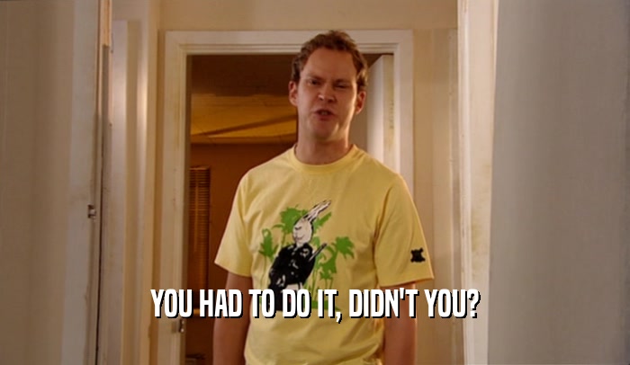 YOU HAD TO DO IT, DIDN'T YOU?  