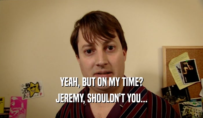 YEAH, BUT ON MY TIME? JEREMY, SHOULDN'T YOU... 