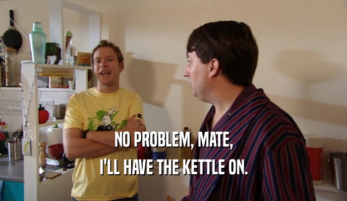 NO PROBLEM, MATE, I'LL HAVE THE KETTLE ON. 