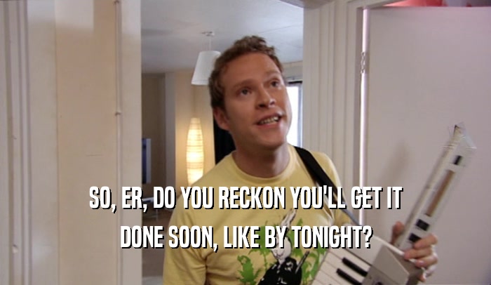 SO, ER, DO YOU RECKON YOU'LL GET IT DONE SOON, LIKE BY TONIGHT? 