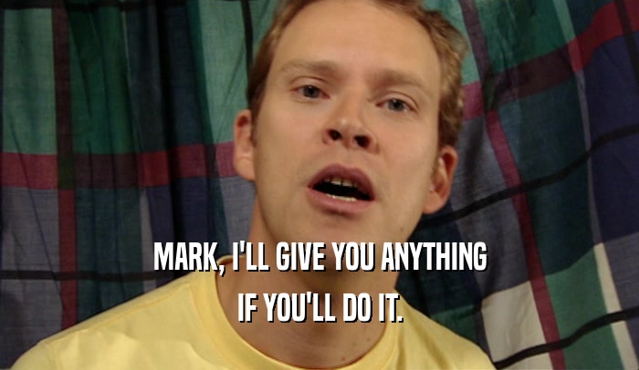 MARK, I'LL GIVE YOU ANYTHING IF YOU'LL DO IT. 
