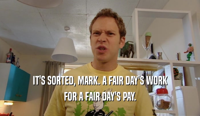 IT'S SORTED, MARK. A FAIR DAY'S WORK FOR A FAIR DAY'S PAY. 