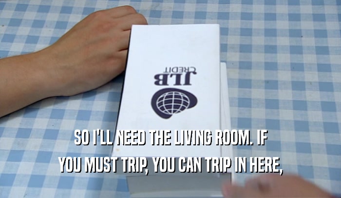 SO I'LL NEED THE LIVING ROOM. IF YOU MUST TRIP, YOU CAN TRIP IN HERE, 