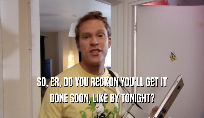 SO, ER, DO YOU RECKON YOU'LL GET IT DONE SOON, LIKE BY TONIGHT? 