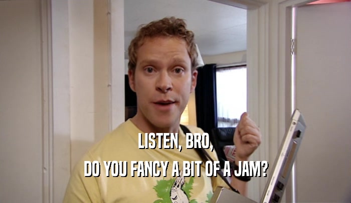 LISTEN, BRO, DO YOU FANCY A BIT OF A JAM? 