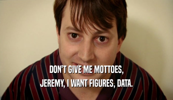 DON'T GIVE ME MOTTOES, JEREMY, I WANT FIGURES, DATA. 