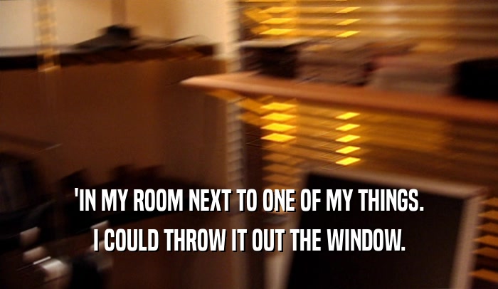 'IN MY ROOM NEXT TO ONE OF MY THINGS. I COULD THROW IT OUT THE WINDOW. 