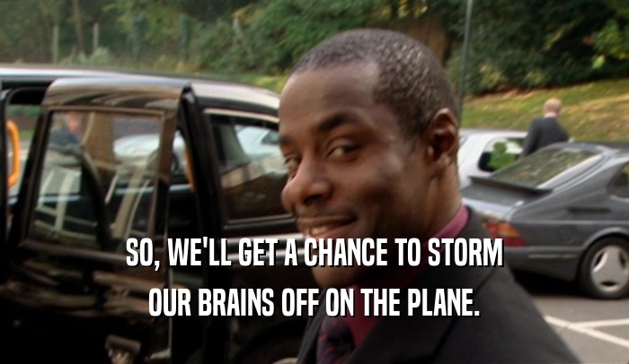 SO, WE'LL GET A CHANCE TO STORM OUR BRAINS OFF ON THE PLANE. 