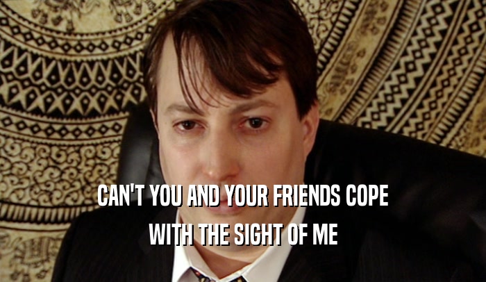CAN'T YOU AND YOUR FRIENDS COPE WITH THE SIGHT OF ME 