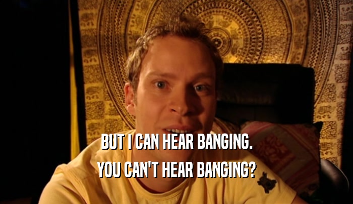 BUT I CAN HEAR BANGING. YOU CAN'T HEAR BANGING? 