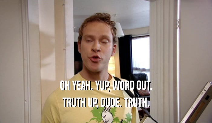 OH YEAH. YUP, WORD OUT. TRUTH UP, DUDE. TRUTH. 