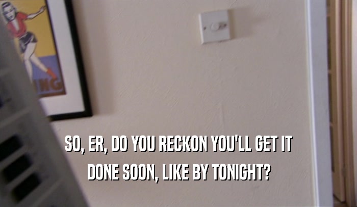 SO, ER, DO YOU RECKON YOU'LL GET IT DONE SOON, LIKE BY TONIGHT? 