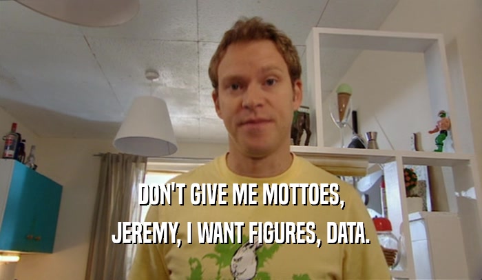 DON'T GIVE ME MOTTOES, JEREMY, I WANT FIGURES, DATA. 