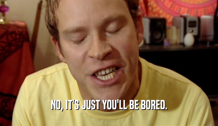 NO, IT'S JUST YOU'LL BE BORED.  