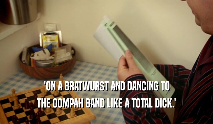 'ON A BRATWURST AND DANCING TO
 THE OOMPAH BAND LIKE A TOTAL DICK.'
 
