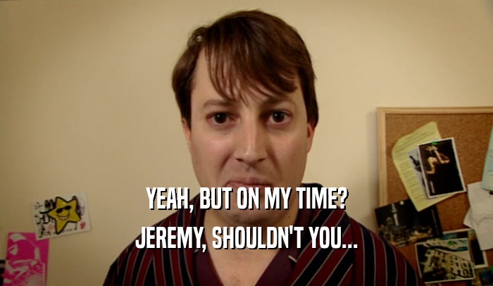 YEAH, BUT ON MY TIME? JEREMY, SHOULDN'T YOU... 