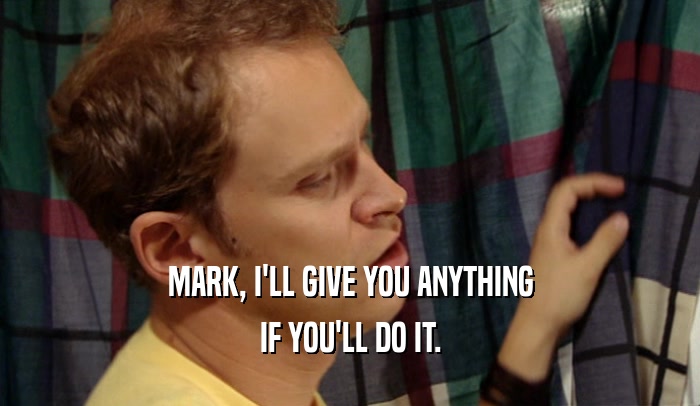 MARK, I'LL GIVE YOU ANYTHING IF YOU'LL DO IT. 