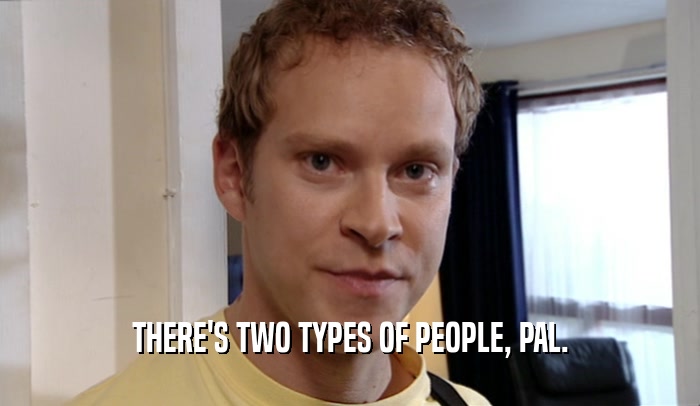 THERE'S TWO TYPES OF PEOPLE, PAL.  