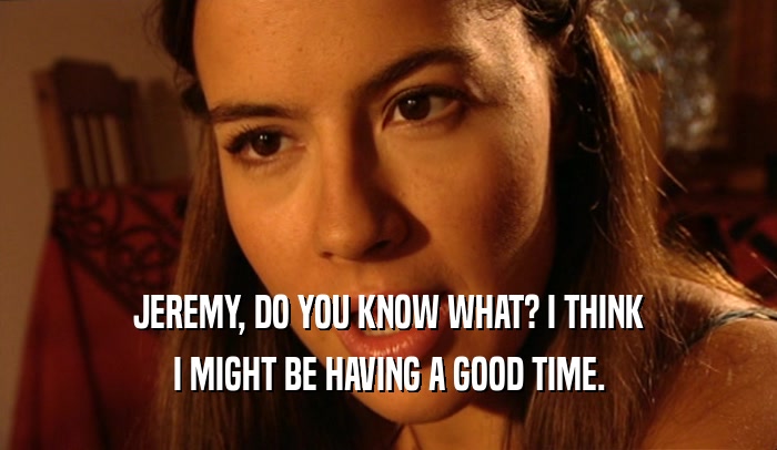 JEREMY, DO YOU KNOW WHAT? I THINK I MIGHT BE HAVING A GOOD TIME. 