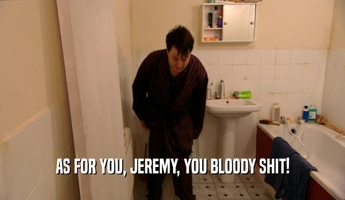 AS FOR YOU, JEREMY, YOU BLOODY SHIT!  