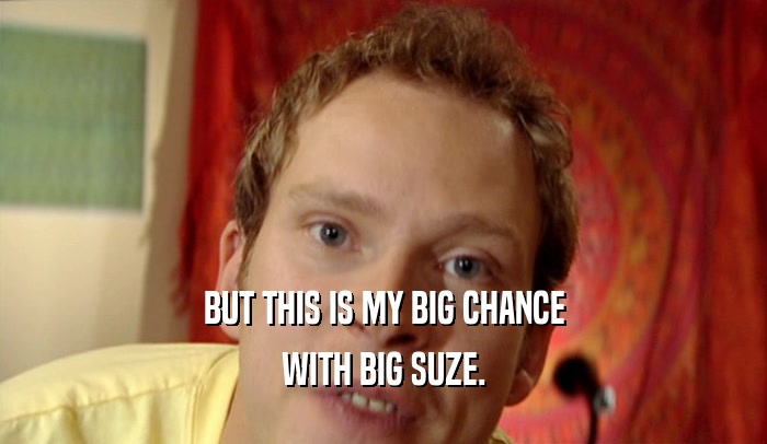 BUT THIS IS MY BIG CHANCE WITH BIG SUZE. 