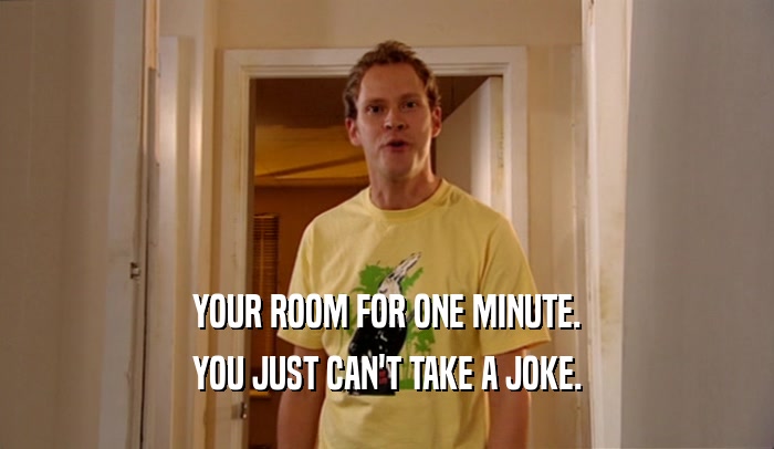 YOUR ROOM FOR ONE MINUTE.
 YOU JUST CAN'T TAKE A JOKE.
 