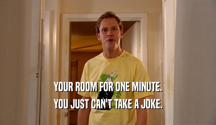 YOUR ROOM FOR ONE MINUTE. YOU JUST CAN'T TAKE A JOKE. 