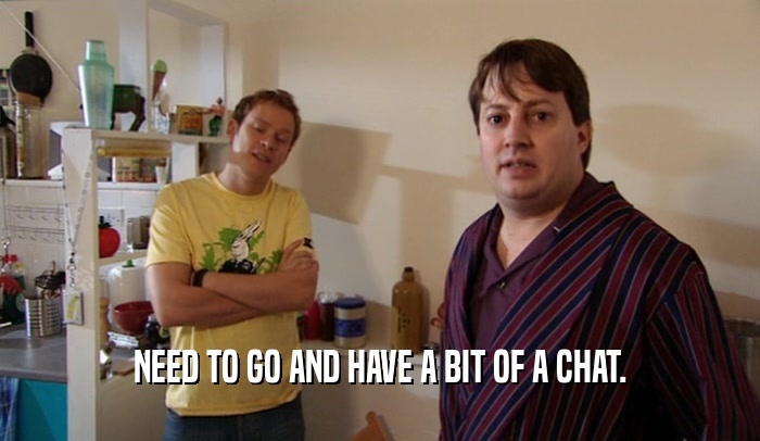 NEED TO GO AND HAVE A BIT OF A CHAT.  