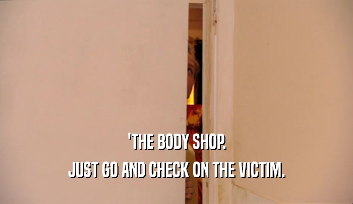 'THE BODY SHOP. JUST GO AND CHECK ON THE VICTIM. 