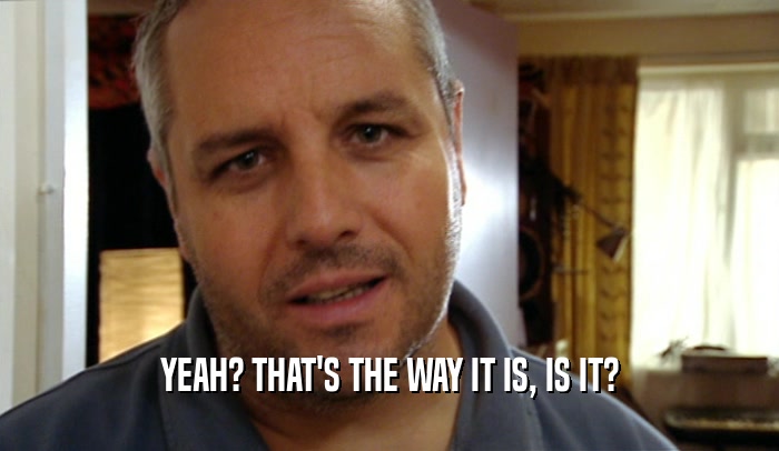 YEAH? THAT'S THE WAY IT IS, IS IT?  