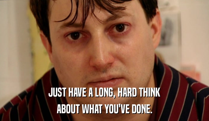 JUST HAVE A LONG, HARD THINK ABOUT WHAT YOU'VE DONE. 