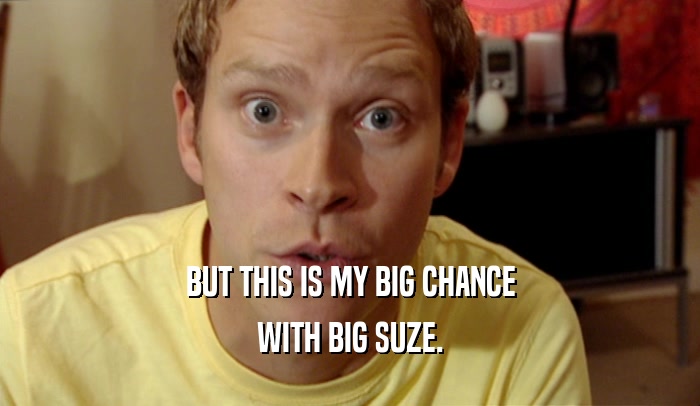 BUT THIS IS MY BIG CHANCE WITH BIG SUZE. 