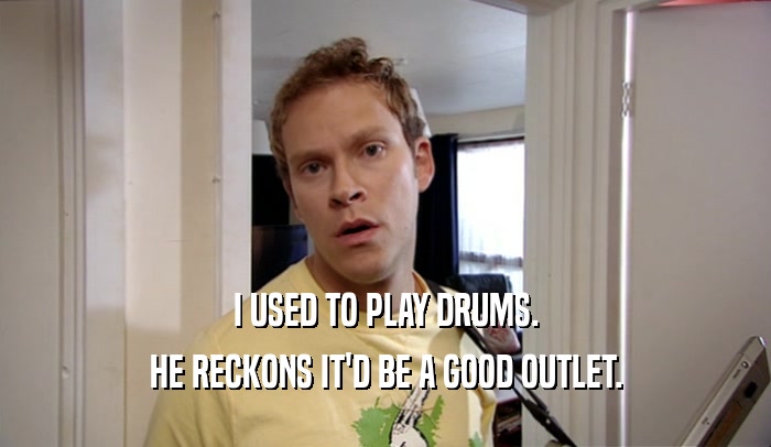 I USED TO PLAY DRUMS. HE RECKONS IT'D BE A GOOD OUTLET. 