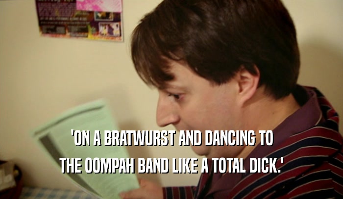 'ON A BRATWURST AND DANCING TO
 THE OOMPAH BAND LIKE A TOTAL DICK.'
 