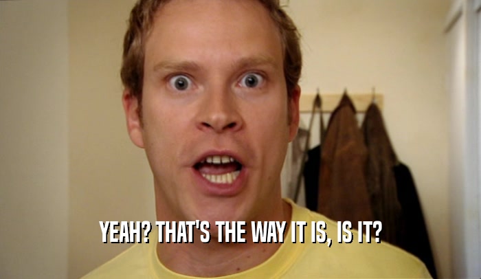 YEAH? THAT'S THE WAY IT IS, IS IT?  