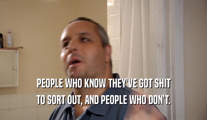 PEOPLE WHO KNOW THEY'VE GOT SHIT TO SORT OUT, AND PEOPLE WHO DON'T. 