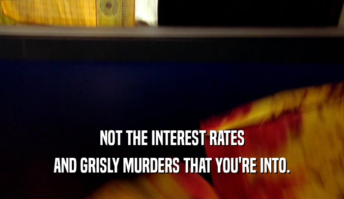 NOT THE INTEREST RATES
 AND GRISLY MURDERS THAT YOU'RE INTO.
 