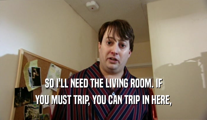 SO I'LL NEED THE LIVING ROOM. IF YOU MUST TRIP, YOU CAN TRIP IN HERE, 