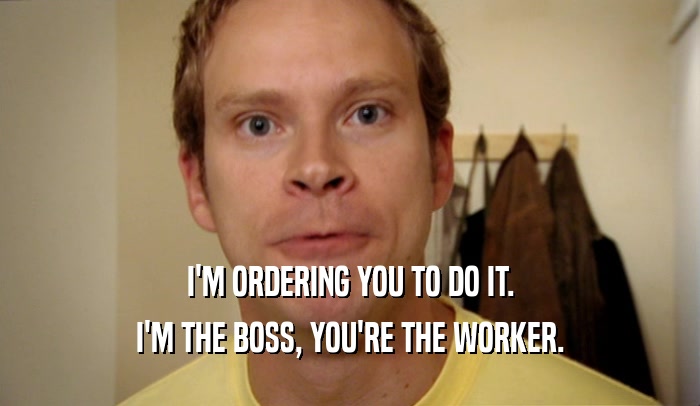 I'M ORDERING YOU TO DO IT. I'M THE BOSS, YOU'RE THE WORKER. 