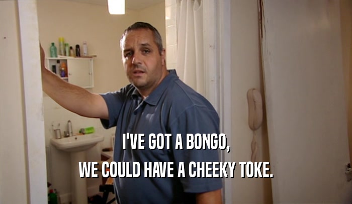 I'VE GOT A BONGO, WE COULD HAVE A CHEEKY TOKE. 