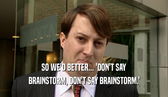 SO WE'D BETTER... 'DON'T SAY BRAINSTORM, DON'T SAY BRAINSTORM.' 