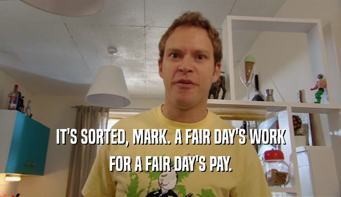 IT'S SORTED, MARK. A FAIR DAY'S WORK FOR A FAIR DAY'S PAY. 