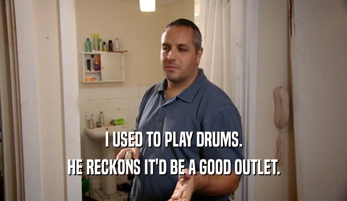 I USED TO PLAY DRUMS. HE RECKONS IT'D BE A GOOD OUTLET. 