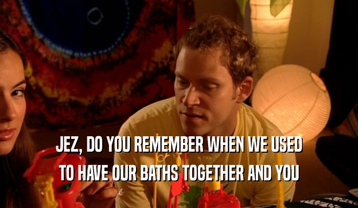 JEZ, DO YOU REMEMBER WHEN WE USED TO HAVE OUR BATHS TOGETHER AND YOU 