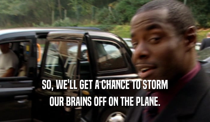 SO, WE'LL GET A CHANCE TO STORM OUR BRAINS OFF ON THE PLANE. 