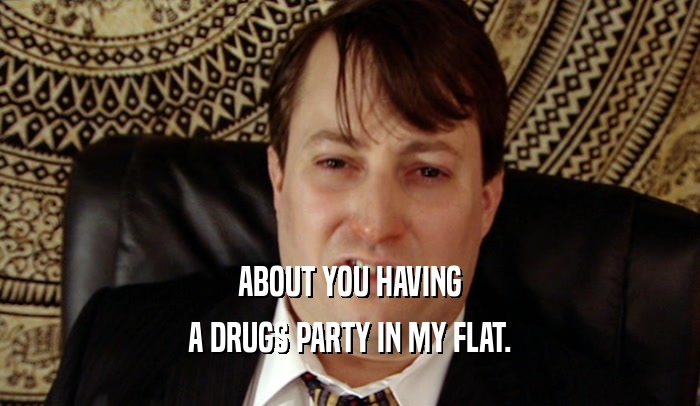 ABOUT YOU HAVING A DRUGS PARTY IN MY FLAT. 