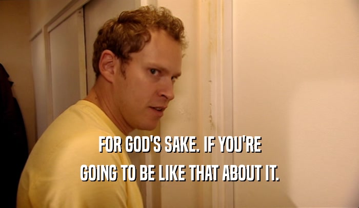 FOR GOD'S SAKE. IF YOU'RE GOING TO BE LIKE THAT ABOUT IT. 
