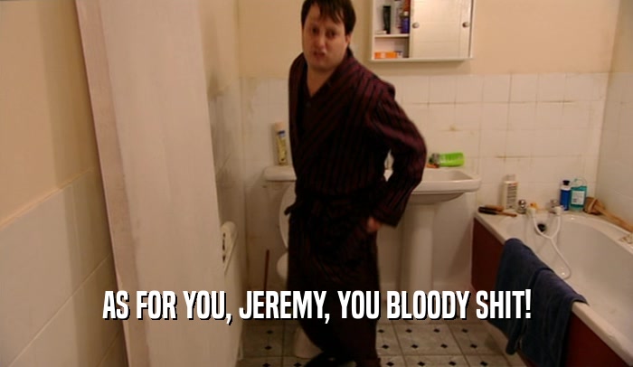 AS FOR YOU, JEREMY, YOU BLOODY SHIT!  