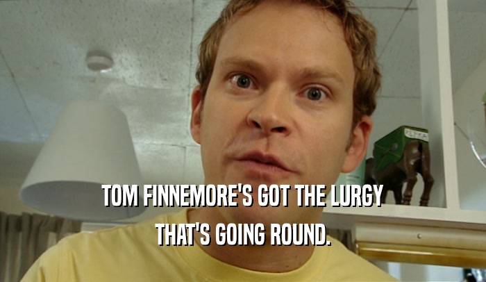 TOM FINNEMORE'S GOT THE LURGY THAT'S GOING ROUND. 